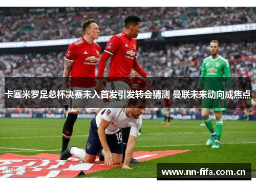 卡塞米罗足总杯决赛未入首发引发转会猜测 曼联未来动向成焦点